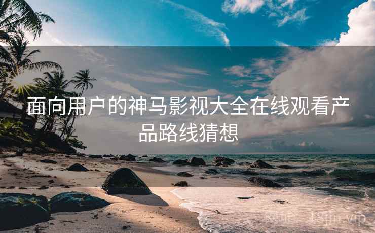 面向用户的神马影视大全在线观看产品路线猜想