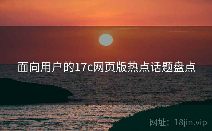 面向用户的17c网页版热点话题盘点