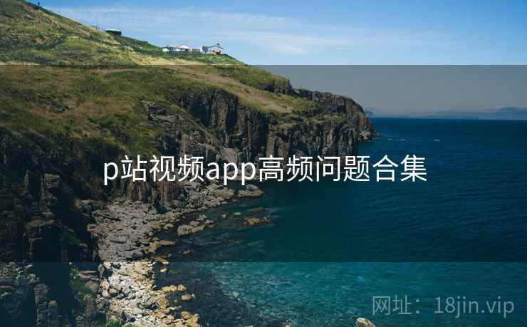 p站视频app高频问题合集