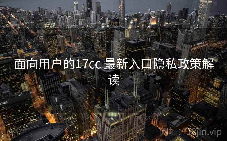 面向用户的17cc 最新入口隐私政策解读 面向用户的17cc 最新入口隐私政策解读
