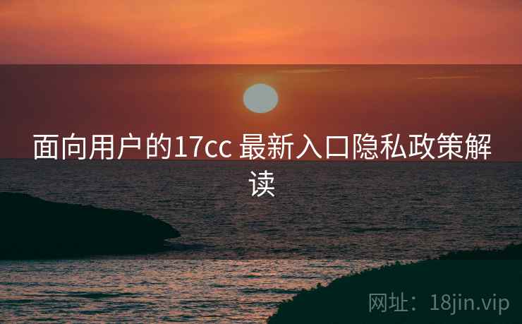 面向用户的17cc 最新入口隐私政策解读 面向用户的17cc 最新入口隐私政策解读